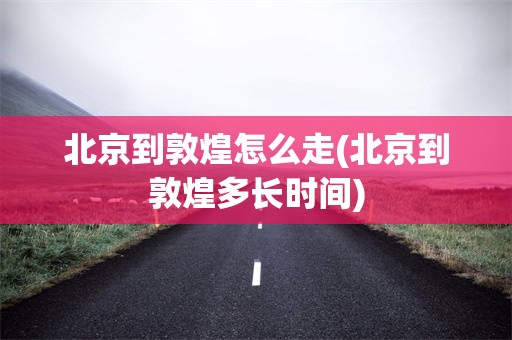 北京到敦煌怎么走(北京到敦煌多长时间)