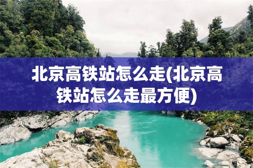 北京高铁站怎么走(北京高铁站怎么走最方便)
