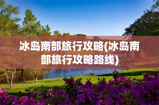 冰岛南部旅行攻略(冰岛南部旅行攻略路线)