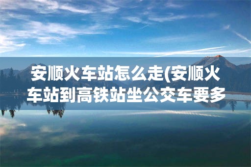 安顺火车站怎么走(安顺火车站到高铁站坐公交车要多久)