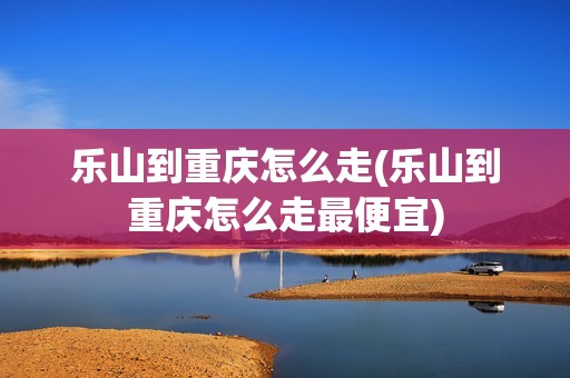 乐山到重庆怎么走(乐山到重庆怎么走最便宜)