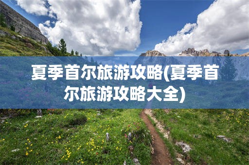 夏季首尔旅游攻略(夏季首尔旅游攻略大全)