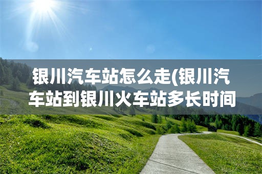 银川汽车站怎么走(银川汽车站到银川火车站多长时间到)