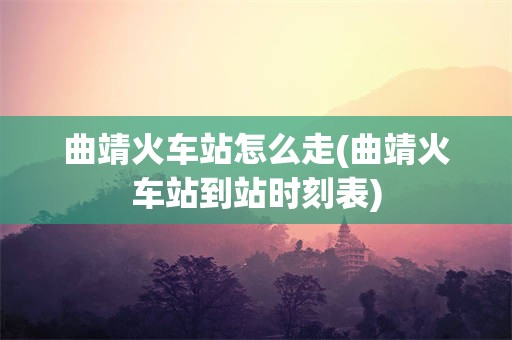 曲靖火车站怎么走(曲靖火车站到站时刻表)