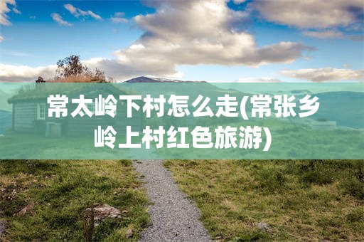 常太岭下村怎么走(常张乡岭上村红色旅游)