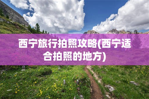 西宁旅行拍照攻略(西宁适合拍照的地方)