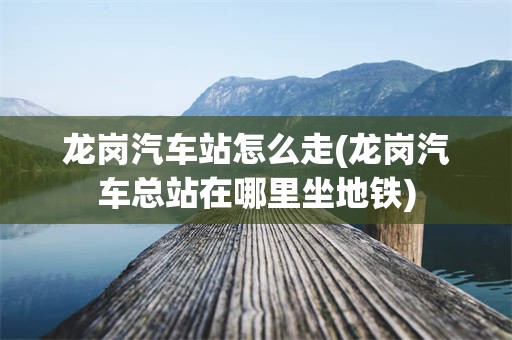 龙岗汽车站怎么走(龙岗汽车总站在哪里坐地铁)