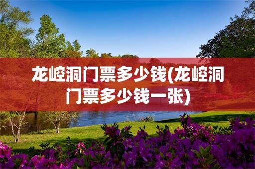 龙崆洞门票多少钱(龙崆洞门票多少钱一张)