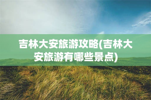 吉林大安旅游攻略(吉林大安旅游有哪些景点)