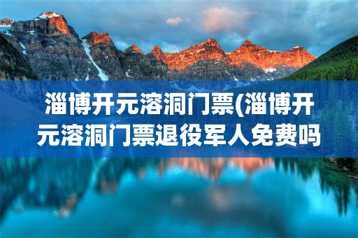 淄博开元溶洞门票(淄博开元溶洞门票退役军人免费吗)
