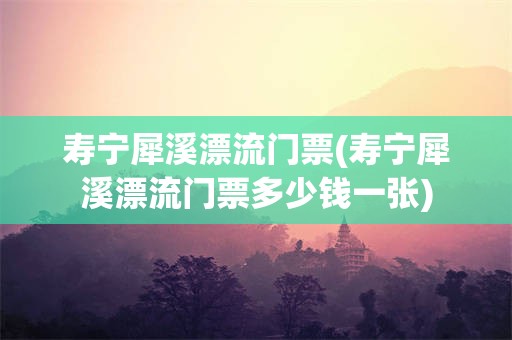 寿宁犀溪漂流门票(寿宁犀溪漂流门票多少钱一张)