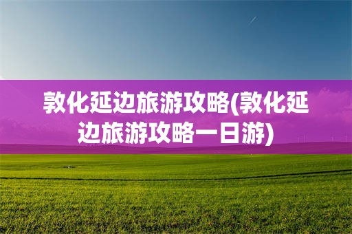 敦化延边旅游攻略(敦化延边旅游攻略一日游)