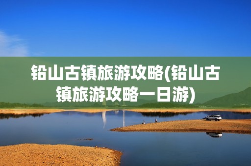 铅山古镇旅游攻略(铅山古镇旅游攻略一日游)