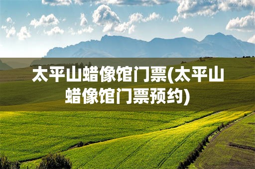太平山蜡像馆门票(太平山蜡像馆门票预约)