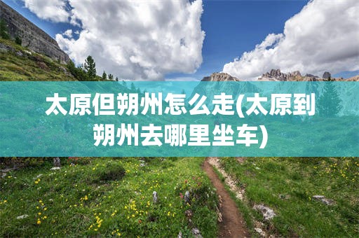 太原但朔州怎么走(太原到朔州去哪里坐车)