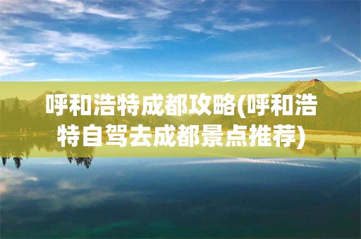 呼和浩特成都攻略(呼和浩特自驾去成都景点推荐)