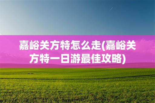 嘉峪关方特怎么走(嘉峪关方特一日游最佳攻略)