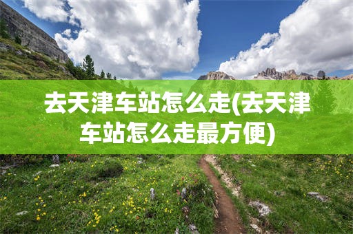 去天津车站怎么走(去天津车站怎么走最方便)