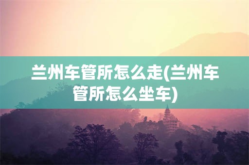 兰州车管所怎么走(兰州车管所怎么坐车)