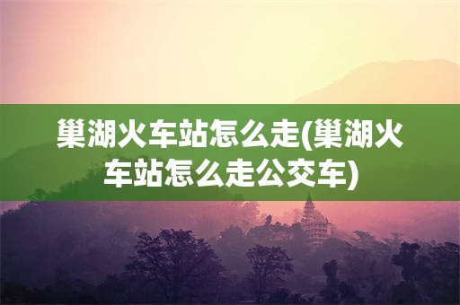 巢湖火车站怎么走(巢湖火车站怎么走公交车)