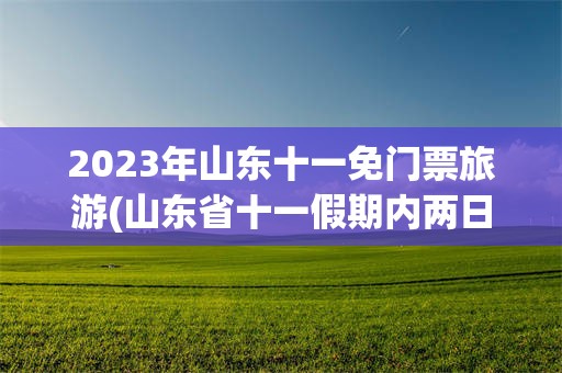 2023年山东十一免门票旅游(山东省十一假期内两日游适合去哪里)