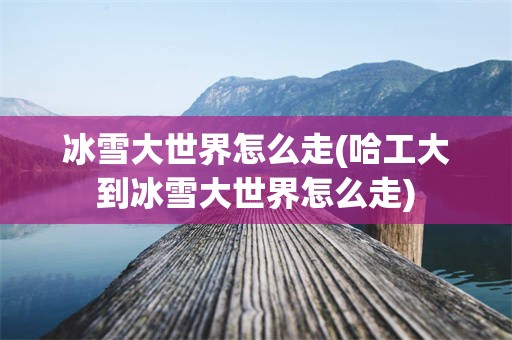冰雪大世界怎么走(哈工大到冰雪大世界怎么走)