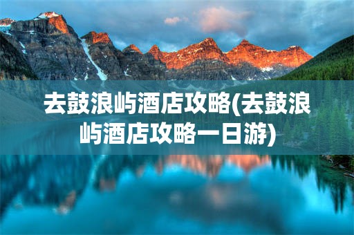 去鼓浪屿酒店攻略(去鼓浪屿酒店攻略一日游)