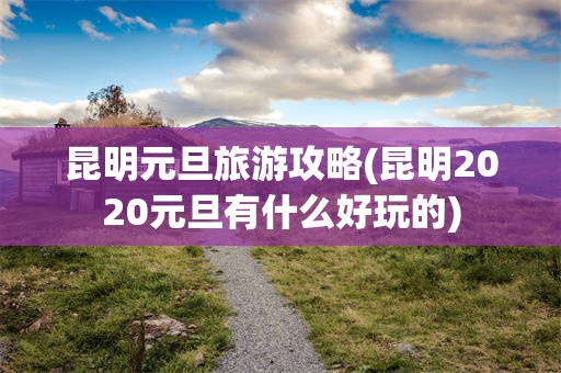 昆明元旦旅游攻略(昆明2020元旦有什么好玩的)