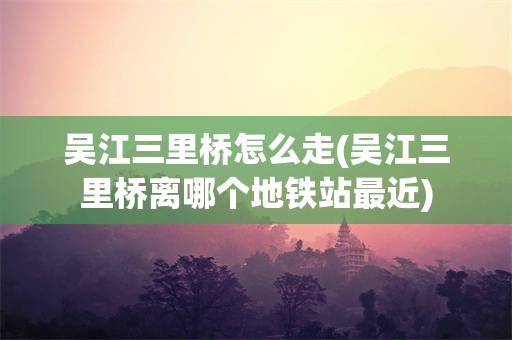 吴江三里桥怎么走(吴江三里桥离哪个地铁站最近)