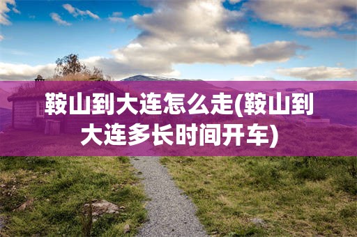 鞍山到大连怎么走(鞍山到大连多长时间开车)
