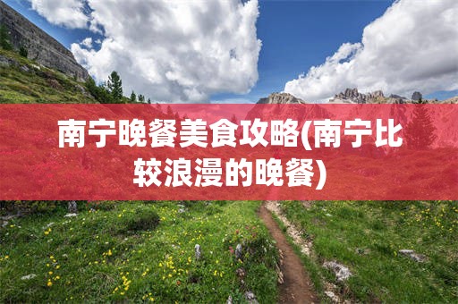 南宁晚餐美食攻略(南宁比较浪漫的晚餐)