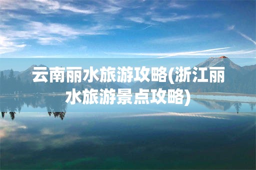 云南丽水旅游攻略(浙江丽水旅游景点攻略)
