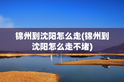 锦州到沈阳怎么走(锦州到沈阳怎么走不堵)