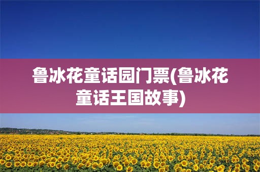 鲁冰花童话园门票(鲁冰花童话王国故事)