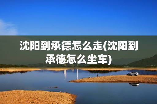 沈阳到承德怎么走(沈阳到承德怎么坐车)