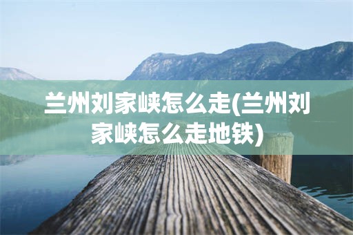 兰州刘家峡怎么走(兰州刘家峡怎么走地铁)