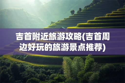 吉首附近旅游攻略(吉首周边好玩的旅游景点推荐)
