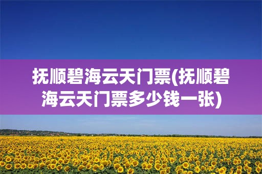 抚顺碧海云天门票(抚顺碧海云天门票多少钱一张)