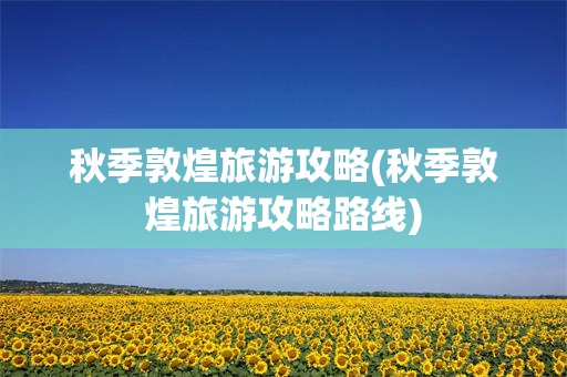 秋季敦煌旅游攻略(秋季敦煌旅游攻略路线)