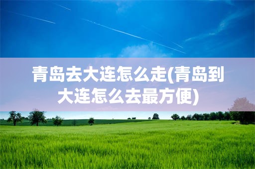 青岛去大连怎么走(青岛到大连怎么去最方便)