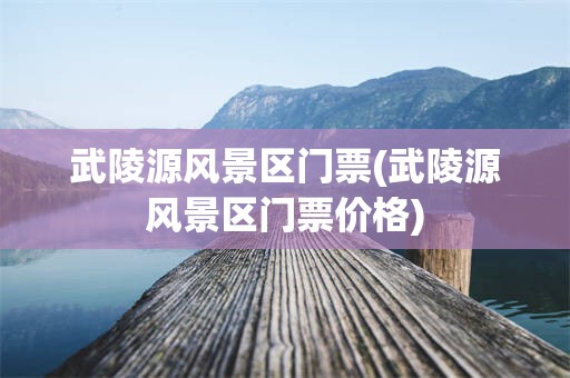 武陵源风景区门票(武陵源风景区门票价格)