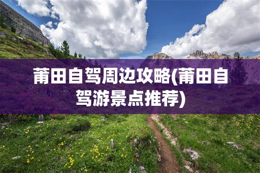 莆田自驾周边攻略(莆田自驾游景点推荐)