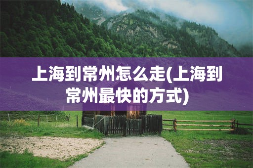 上海到常州怎么走(上海到常州最快的方式)