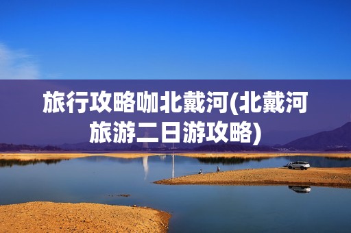 旅行攻略咖北戴河(北戴河旅游二日游攻略)