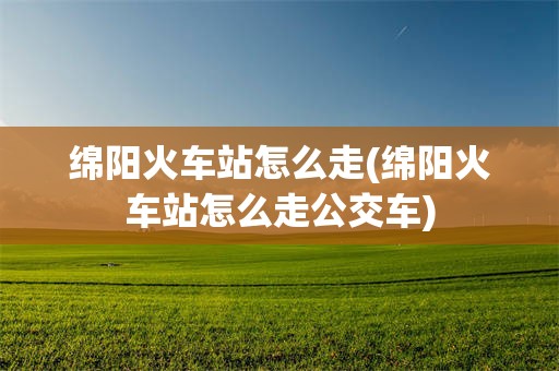 绵阳火车站怎么走(绵阳火车站怎么走公交车)
