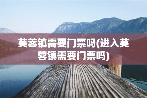芙蓉镇需要门票吗(进入芙蓉镇需要门票吗)