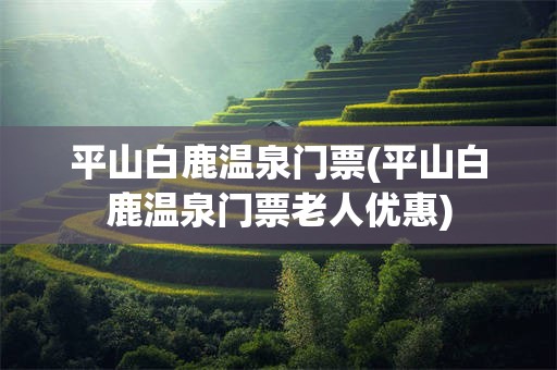 平山白鹿温泉门票(平山白鹿温泉门票老人优惠)
