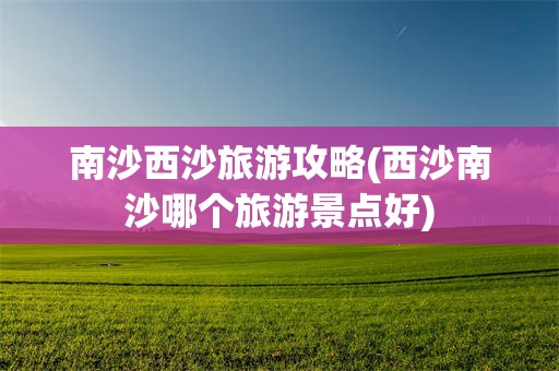 南沙西沙旅游攻略(西沙南沙哪个旅游景点好)