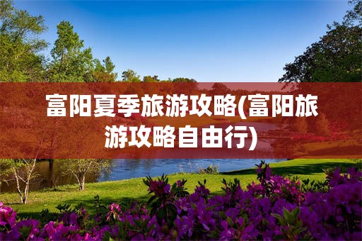 富阳夏季旅游攻略(富阳旅游攻略自由行)