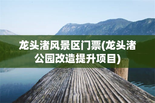 龙头渚风景区门票(龙头渚公园改造提升项目)